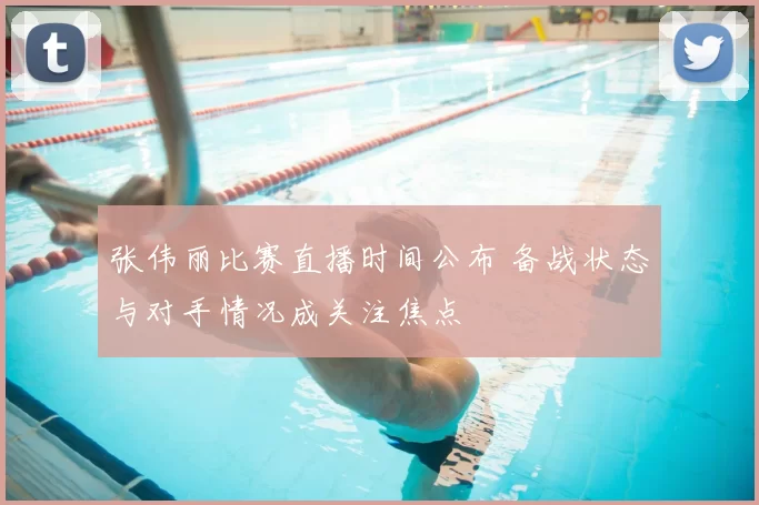 张伟丽比赛直播时间公布 备战状态与对手情况成关注焦点