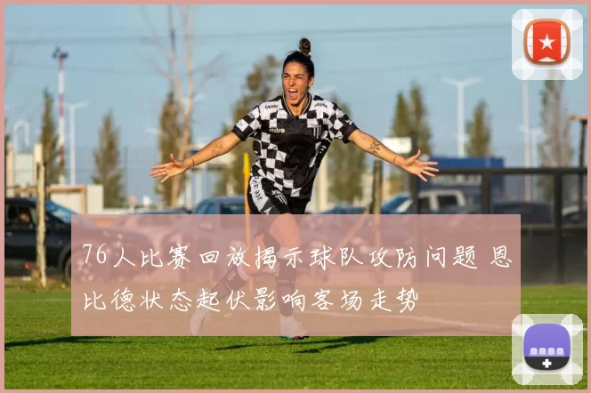 76人比赛回放揭示球队攻防问题 恩比德状态起伏影响客场走势