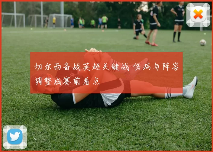 切尔西备战英超关键战 伤病与阵容调整成赛前看点