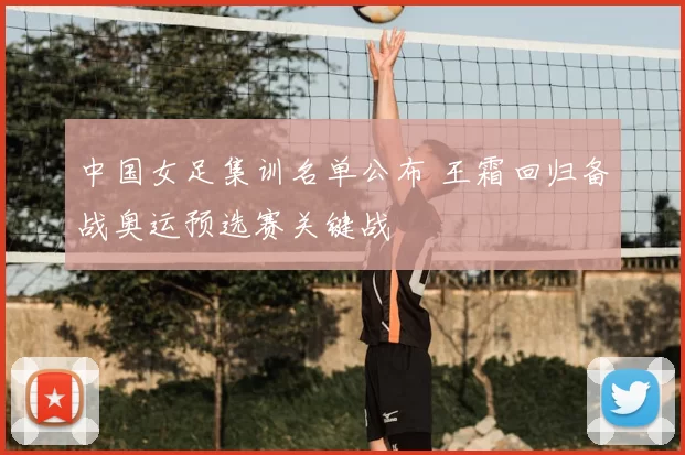 中国女足集训名单公布 王霜回归备战奥运预选赛关键战
