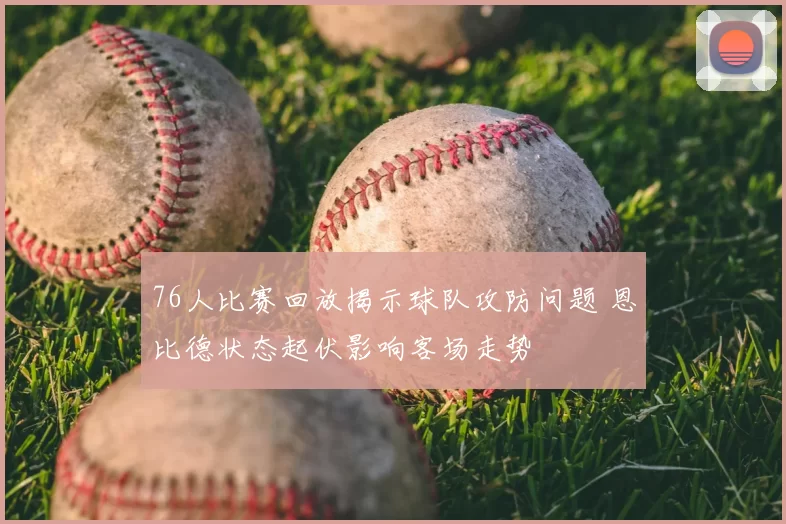 76人比赛回放揭示球队攻防问题 恩比德状态起伏影响客场走势