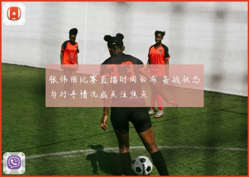 张伟丽比赛直播时间公布 备战状态与对手情况成关注焦点
