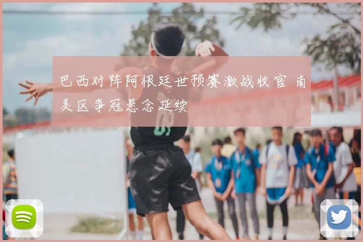 巴西对阵阿根廷世预赛激战收官 南美区争冠悬念延续