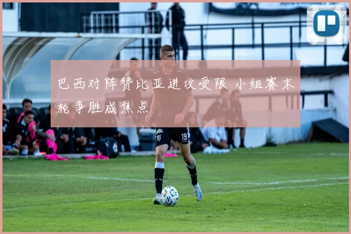 巴西对阵赞比亚进攻受限 小组赛末轮争胜成焦点