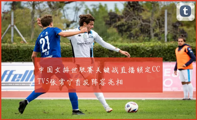 中国女排世联赛关键战直播锁定CCTV5张常宁首发阵容亮相