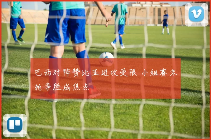 巴西对阵赞比亚进攻受限 小组赛末轮争胜成焦点