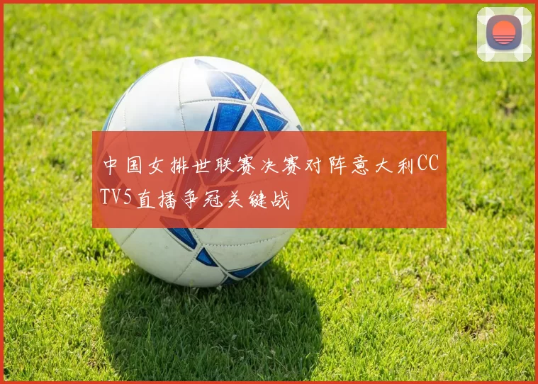 中国女排世联赛决赛对阵意大利CCTV5直播争冠关键战