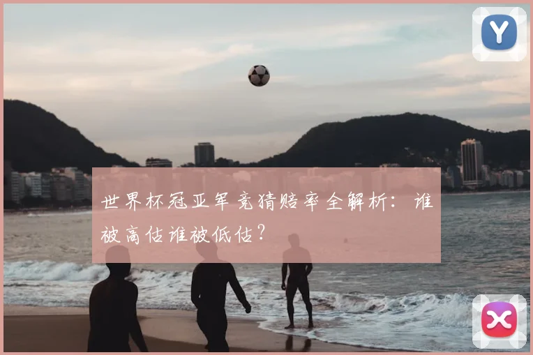 世界杯冠亚军竞猜赔率全解析:谁被高估谁被低估?