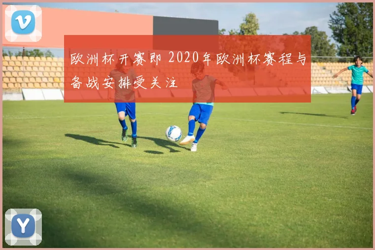 欧洲杯开赛即 2020年欧洲杯赛程与备战安排受关注