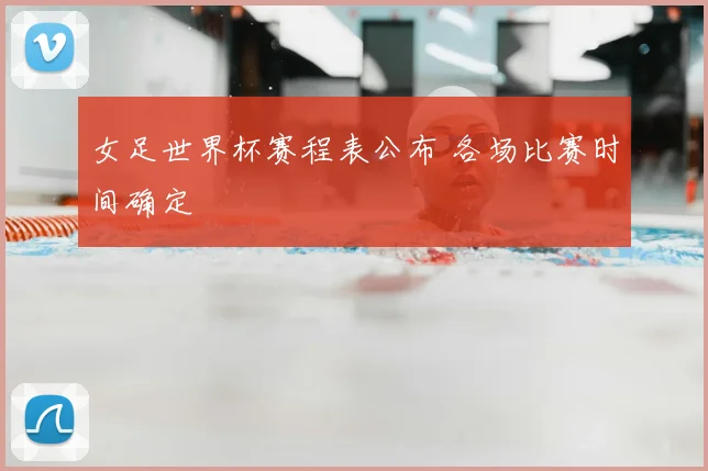 女足世界杯赛程表公布 各场比赛时间确定