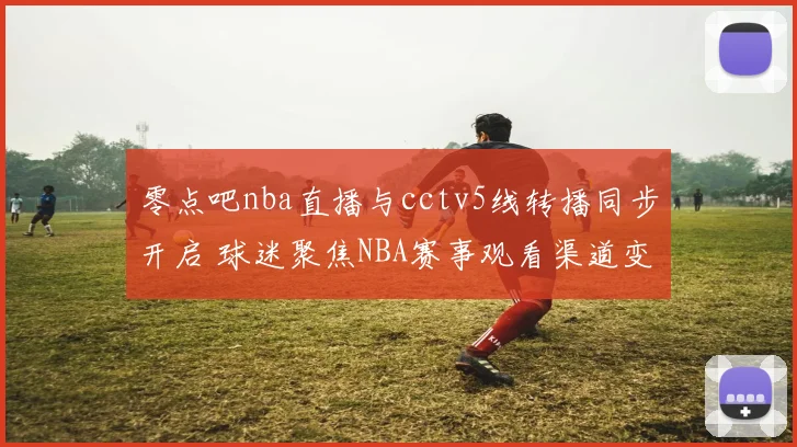 零点吧nba直播与cctv5线转播同步开启 球迷聚焦NBA赛事观看渠道变化